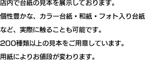 店内で台紙の見本を展示しております。個性豊かな、カラー台紙・和紙・フォト入り台紙など、実際に触ることも可能です。200種類以上の見本をご用意しています。用紙によりお値段が変わります。