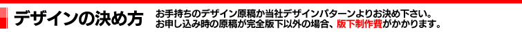 デザインの決め方｜お手持ちのデザイン原稿か当社デザインパターンよりお決め下さい。お申し込み時の原稿が完全版下以外の場合、版下製作費がかかります。書体は指示コードナンバーでご記入下さい（例：G-3）