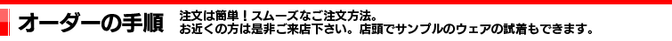 オーダーの手順｜注文は簡単！スムーズなご注文方法。｜お近くの方は是非ご来店下さい。店頭でサンプルのウェアーの試着もできます。